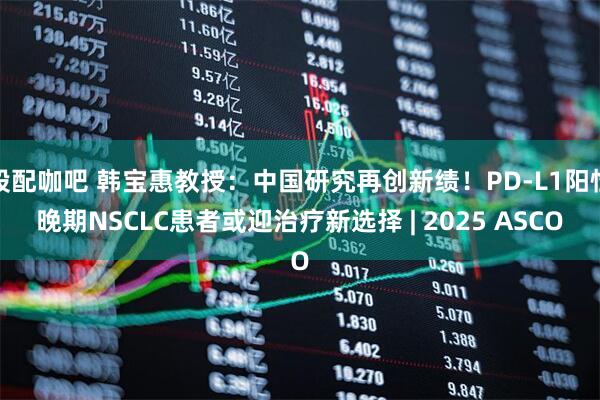 股配咖吧 韩宝惠教授：中国研究再创新绩！PD-L1阳性晚期NSCLC患者或迎治疗新选择 | 2025 ASCO