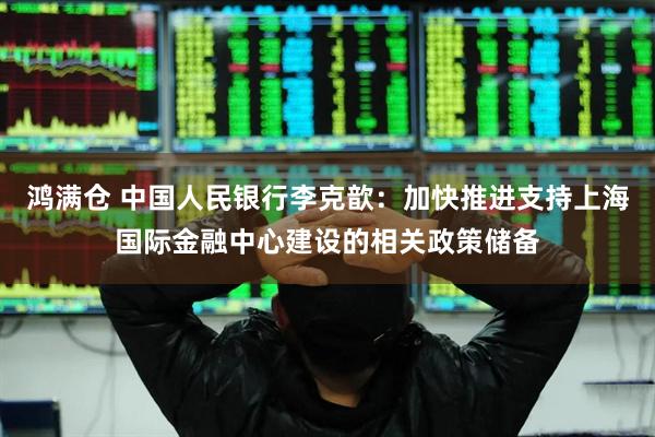 鸿满仓 中国人民银行李克歆：加快推进支持上海国际金融中心建设的相关政策储备