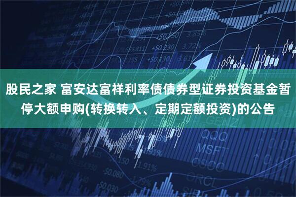 股民之家 富安达富祥利率债债券型证券投资基金暂停大额申购(转换转入、定期定额投资)的公告