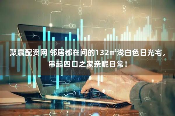 聚赢配资网 邻居都在问的132㎡浅白色日光宅，串起四口之家亲昵日常！