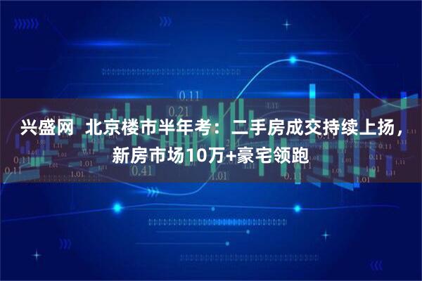 兴盛网  北京楼市半年考：二手房成交持续上扬，新房市场10万+豪宅领跑