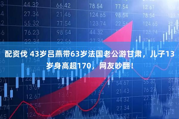配资伐 43岁吕燕带63岁法国老公游甘肃，儿子13岁身高超170，网友吵翻！