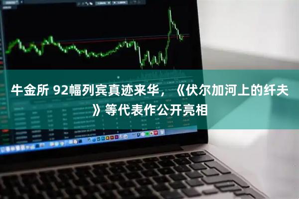 牛金所 92幅列宾真迹来华，《伏尔加河上的纤夫》等代表作公开亮相