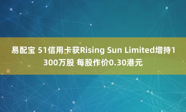 易配宝 51信用卡获Rising Sun Limited增持1300万股 每股作价0.30港元