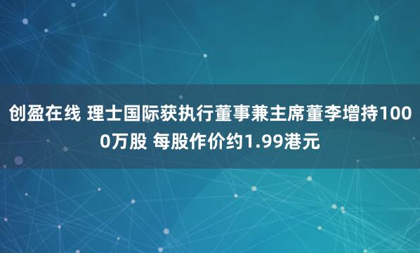 创盈在线 理士国际获执行董事兼主席董李增持1000万股 每股作价约1.99港元
