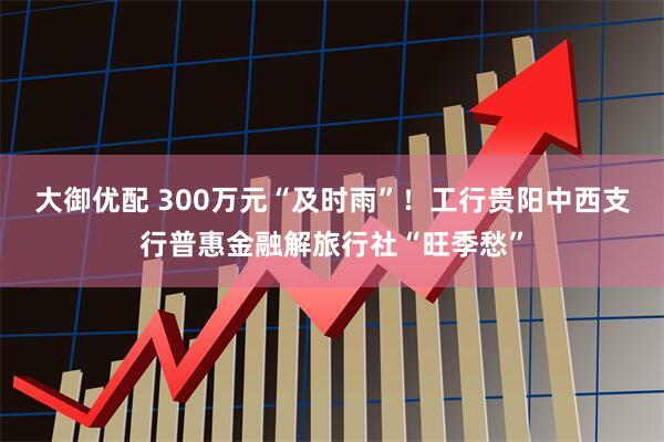 大御优配 300万元“及时雨”！工行贵阳中西支行普惠金融解旅行社“旺季愁”