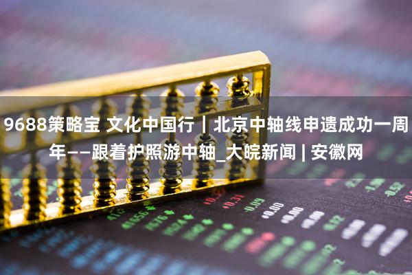 9688策略宝 文化中国行｜北京中轴线申遗成功一周年——跟着护照游中轴_大皖新闻 | 安徽网