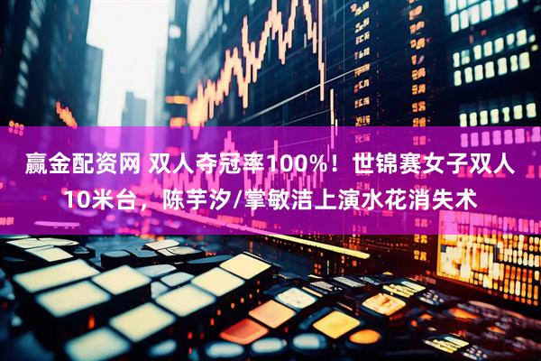赢金配资网 双人夺冠率100%！世锦赛女子双人10米台，陈芋汐/掌敏洁上演水花消失术
