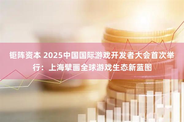 钜阵资本 2025中国国际游戏开发者大会首次举行：上海擘画全球游戏生态新蓝图