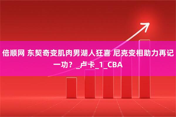 倍顺网 东契奇变肌肉男湖人狂喜 尼克变相助力再记一功？_卢卡_1_CBA