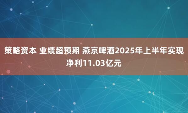 策略资本 业绩超预期 燕京啤酒2025年上半年实现净利11.03亿元