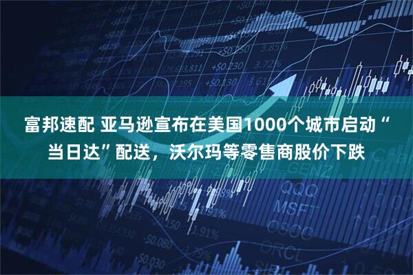 富邦速配 亚马逊宣布在美国1000个城市启动“当日达”配送，沃尔玛等零售商股价下跌