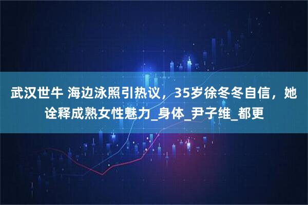 武汉世牛 海边泳照引热议，35岁徐冬冬自信，她诠释成熟女性魅力_身体_尹子维_都更