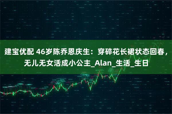 建宝优配 46岁陈乔恩庆生：穿碎花长裙状态回春，无儿无女活成小公主_Alan_生活_生日