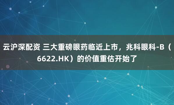 云沪深配资 三大重磅眼药临近上市，兆科眼科-B（6622.HK）的价值重估开始了