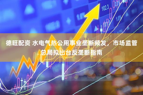 德旺配资 水电气热公用事业垄断频发，市场监管总局拟出台反垄断指南
