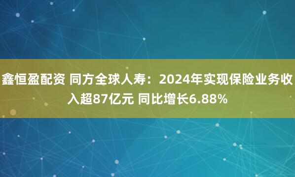 鑫恒盈配资 同方全球人寿：2024年实现保险业务收入超87亿元 同比增长6.88%