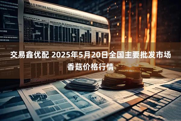 交易鑫优配 2025年5月20日全国主要批发市场香菇价格行情