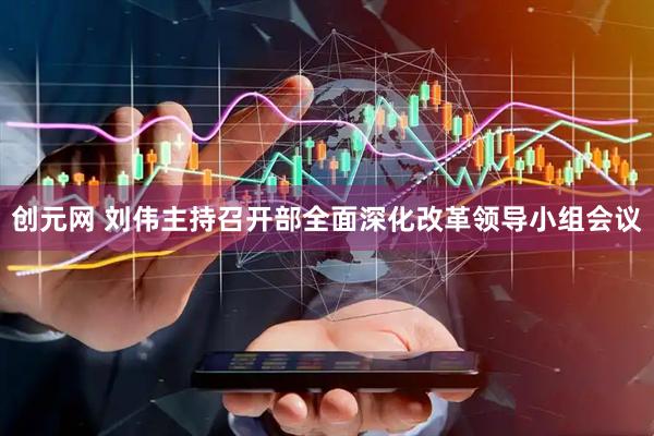 创元网 刘伟主持召开部全面深化改革领导小组会议